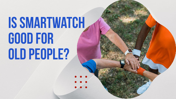 Why old people need smartwatches: Advantages and Disadvantages